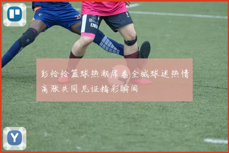 彭恰恰篮球热潮席卷全城球迷热情高涨共同见证精彩瞬间