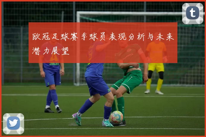 欧冠足球赛季球员表现分析与未来潜力展望