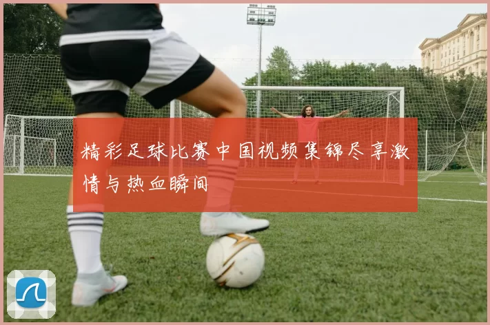 精彩足球比赛中国视频集锦尽享激情与热血瞬间