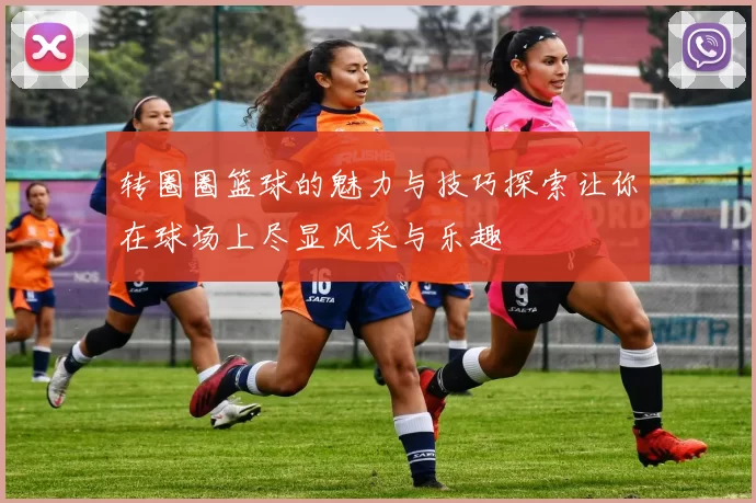 转圈圈篮球的魅力与技巧探索让你在球场上尽显风采与乐趣