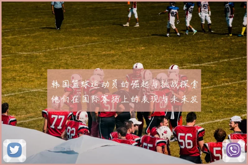 韩国篮球运动员的崛起与挑战探索他们在国际赛场上的表现与未来发展