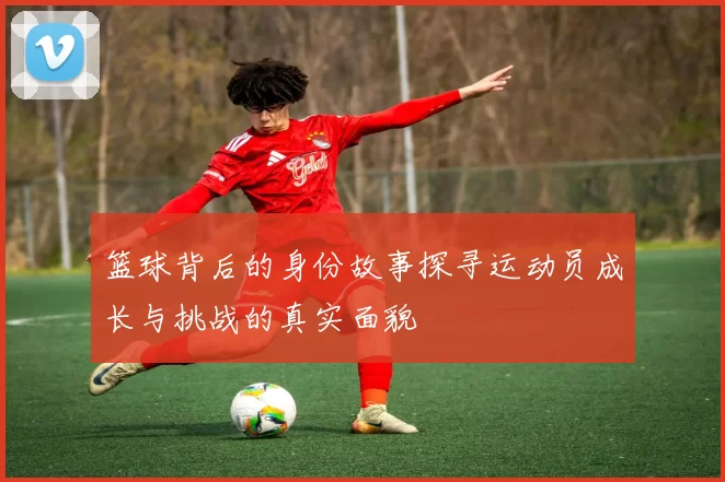 篮球背后的身份故事探寻运动员成长与挑战的真实面貌