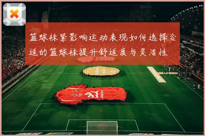 篮球袜紧影响运动表现如何选择合适的篮球袜提升舒适度与灵活性