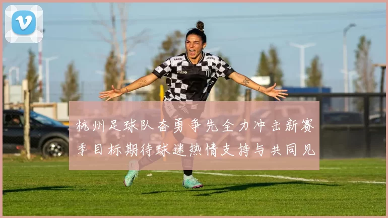 杭州足球队奋勇争先全力冲击新赛季目标期待球迷热情支持与共同见证辉煌时刻