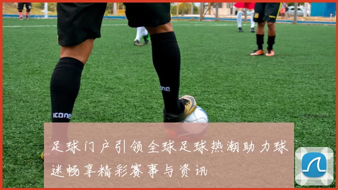 足球门户引领全球足球热潮助力球迷畅享精彩赛事与资讯