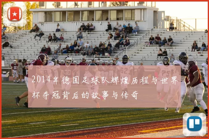 2014年德国足球队辉煌历程与世界杯夺冠背后的故事与传奇